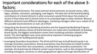 • Choosing Brand Elements: The most common brand elements are brand names, URLs,
logos, symbols, characters, packaging, and slogans. The best test of the brand-building
contribution of a brand element is what consumers would think about the product or
service if they knew only its brand name or its associated logo or other element. Because
different elements have different advantages, marketing managers often use a subset of all
the possible brand elements or even all of them
• Integrating the Brand into Marketing Activities and the Supporting Marketing Program:
Although the judicious choice of brand elements can make some contribution to building
brand equity, the biggest contribution comes from marketing activities related to the
brand. This text highlights only some particularly important marketing program
considerations for building brand equity
• Leveraging Secondary Associations: The third and final way to build brand equity is to
leverage secondary associations. Brand associations may themselves be linked to other
entities that have their own associations, creating these secondary associations. For
example, the brand may be linked to certain source factors, such as the company (through
branding strategies), countries or other geographical regions (through identification of
Important considerations for each of the above 3-
factors:
 