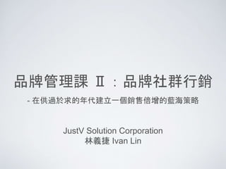 品牌管理課 Ⅱ：品牌社群行銷
JustV Solution Corporation
林義捷 Ivan Lin
- 在供過於求的年代建立一個銷售倍增的藍海策略
 