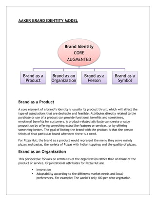  


AAKER BRAND IDENTITY MODEL




                                  Brand Identity
                                      CORE
                                    AUGMENTED


       Brand as a        Brand as an             Brand as a             Brand as a
        Product          Organization              Person                Symbol



Brand as a Product
A core element of a brand’s identity is usually its product thrust, which will affect the
type of associations that are desirable and feasible. Attributes directly related to the
purchase or use of a product can provide functional benefits and sometimes,
emotional benefits for customers. A product-related attribute can create a value
proposition by offering something extra like features or services, or by offering
something better. The goal of linking the brand with the product is that the person
thinks of that particular brand whenever there is a need.

For Pizza Hut, the brand as a product would represent the menu they serve mainly
pizzas and pastas, the variety of Pizzas with Indian toppings and the quality of pizzas.

Brand as an Organization
This perspective focuses on attributes of the organization rather than on those of the
product or service. Organizational attributes for Pizza Hut are

           •   Innovation
           •   Adaptability according to the different market needs and local
               preferences. For example: The world’s only 100 per cent vegetarian



	
  
 