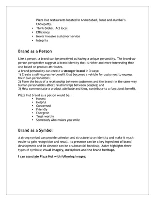  


             Pizza Hut restaurants located in Ahmedabad, Surat and Mumbai’s
             Chowpatty.
         •   Think Global, Act local.
         •   Efficiency
         •   Never invasive customer service
         •   Integrity


Brand as a Person
Like a person, a brand can be perceived as having a unique personality. The brand-as-
person perspective suggests a brand identity that is richer and more interesting than
one based on product attributes.
A brand personality can create a stronger brand in 3 ways:
1) Create a self-expressive benefit that becomes a vehicle for customers to express
their own personalities;
2) Form the basis of a relationship between customers and the brand (in the same way
human personalities affect relationships between people); and
3) Help communicate a product attribute and thus, contribute to a functional benefit.

Pizza Hut brand as a person would be:
          • Honest
          • Helpful
          • Concerned
          • Friendly
          • Energetic
          • Trust-worthy
          • Somebody who makes you smile


Brand as a Symbol
A strong symbol can provide cohesion and structure to an identity and make it much
easier to gain recognition and recall. Its presence can be a key ingredient of brand
development and its absence can be a substantial handicap. Aaker highlights three
types of symbols: visual imagery, metaphors and the brand heritage.

I can associate Pizza Hut with following images:




	
  
 