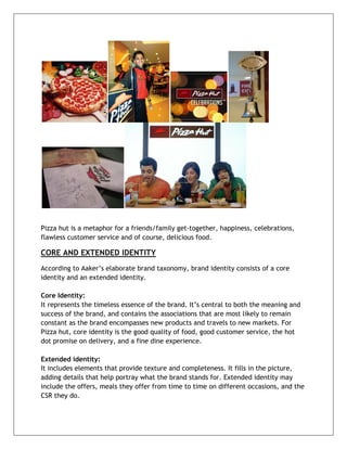  




Pizza hut is a metaphor for a friends/family get-together, happiness, celebrations,
flawless customer service and of course, delicious food.

CORE AND EXTENDED IDENTITY
According to Aaker’s elaborate brand taxonomy, brand identity consists of a core
identity and an extended identity.

Core Identity:
It represents the timeless essence of the brand. It’s central to both the meaning and
success of the brand, and contains the associations that are most likely to remain
constant as the brand encompasses new products and travels to new markets. For
Pizza hut, core identity is the good quality of food, good customer service, the hot
dot promise on delivery, and a fine dine experience.

Extended identity:
It includes elements that provide texture and completeness. It fills in the picture,
adding details that help portray what the brand stands for. Extended identity may
include the offers, meals they offer from time to time on different occasions, and the
CSR they do.



	
  
 