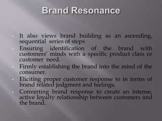 • It also views brand building as an ascending,
sequential series of steps
• Ensuring identification of the brand with
customers’ minds with a specific product class or
customer need.
• Firmly establishing the brand into the mind of the
consumer.
• Eliciting proper customer response to in terms of
brand related judgment and feelings.
• Converting brand response to create an intense,
active loyalty relationship between customers and
the brand.
 