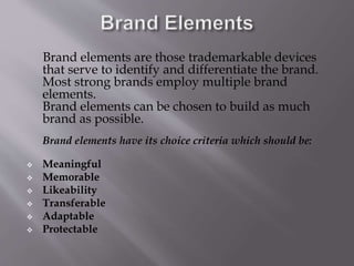 Brand elements are those trademarkable devices
that serve to identify and differentiate the brand.
Most strong brands employ multiple brand
elements.
Brand elements can be chosen to build as much
brand as possible.
Brand elements have its choice criteria which should be:
 Meaningful
 Memorable
 Likeability
 Transferable
 Adaptable
 Protectable
 