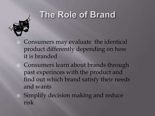  Consumers may evaluate the identical
product differently depending on how
it is branded
 Consumers learn about brands through
past experinces with the product and
find out which brand satisfy their needs
and wants
 Simplify decision making and reduce
risk
 