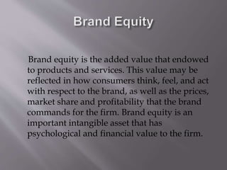 Brand equity is the added value that endowed
to products and services. This value may be
reflected in how consumers think, feel, and act
with respect to the brand, as well as the prices,
market share and profitability that the brand
commands for the firm. Brand equity is an
important intangible asset that has
psychological and financial value to the firm.
 