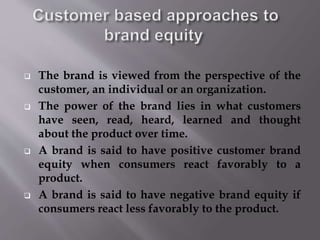  The brand is viewed from the perspective of the
customer, an individual or an organization.
 The power of the brand lies in what customers
have seen, read, heard, learned and thought
about the product over time.
 A brand is said to have positive customer brand
equity when consumers react favorably to a
product.
 A brand is said to have negative brand equity if
consumers react less favorably to the product.
 