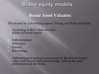 Brand Asset Valuator:
Developed by Advertising agency Young and Rubicam(Y&R).
According to BAV there are four
pillars of brand equity:
 Differentiation
 Relevance
 Esteem
 Knowledge
Differentiation and relevance point to the brands future
value and Esteem and acknowledge reflects the past
performance of the firms.
 