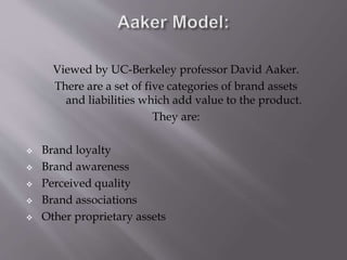 Viewed by UC-Berkeley professor David Aaker.
There are a set of five categories of brand assets
and liabilities which add value to the product.
They are:
 Brand loyalty
 Brand awareness
 Perceived quality
 Brand associations
 Other proprietary assets
 