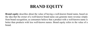 BRAND EQUITY
Brand equity describes about the value of having a well-known brand name, based on
the idea that the owner of a well-known brand name can generate more revenue simply
from brand recognition, as consumers believe that a product with a well-known name is
better than products with less well-known names. Brand equity refers to the value of a
brand.
 