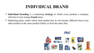 INDIVIDUAL BRAND
 Individual branding is a marketing strategy in which every product a company
sells has its own unique brand name.
 Marketing policy under which each product has its own brand, different from every
other product in the same product family or from the same firm.
 