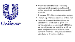 • Unilever is one of the world’s leading
consumer goods companies, making and
selling around 400 brands in more than 190
countries.
• Every day, 2.5 billion people use the products
• world’s top 50 brands are owned by Unilever.
• We work with thousands of suppliers and
spend around €34 billion on goods and
services, including approximately €13 billion
on ingredients and raw materials, which are
made into products in our 300+ factories
across 69 countries. These products are then
distributed to 25 million retailers,
 