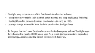 • Sunlight soap becomes one of the first brands to advertise in-home,
• using innovative means such as small cards inserted into soap packaging, featuring
• Sunlight brand in cartoon drawings or calendars. As early as 1893,
• postage stamps are used in New Zealand to advertise Sunlight Soap.
• In the year that the Lever Brothers become a limited company, sales of Sunlight soap
have boomed to nearly 40,000 tons a year. As a result, the business starts expanding
into Europe, America and the British colonies with factories,
 