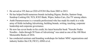 • He served as VP, then as CEO of FCB Ulka from 2003 to 2013.
• He has helped build numerous brands including Digene, Brufen, Santoor Soap,
Sundrop Cooking Oil, TCS, ICICI Bank, Wipro, Indica Cars, Zee TV among others.
• Ambi Parameswaran is a versatile professional who has made his mark in a wide
array of fields including Advertising, building brands, writing, teaching, corporate
leadership and corporate governance.
• He now has seven books to his credit, his latest bestseller book "Nawabs Nudes
Noodles - India through 50 Years of Advertising" was rated as one of the 100 Most
Memorable Books of 2016.
• has conducted seminars and branding workshops for Indian/ MNC organizations and
industry bodies like CII, FICCI, AIMA et al.
 