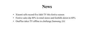 News
• Xiaomi sells record five lakh TV this festive season
• Festive sales dip 40% in retail stores and footfalls down to 60%
• OnePlus takes TV offline to challenge Samsung, LG
 