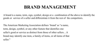 BRAND MANAGEMENT
A brand is a name, term, sign, symbol, design or a combination of the above to identify the
goods or service of a seller and differentiate it from the rest of the competitors.
The American Marketing Association defines ‘brand’ as “a name,
term, design, symbol, or any other feature that identifies one
seller's good or service as distinct from those of other sellers…A
brand may identify one item, a family of items, or all items of that
seller.”
 
