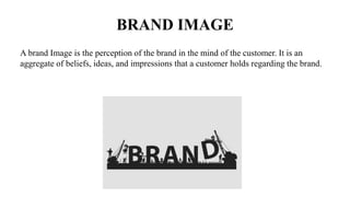 BRAND IMAGE
A brand Image is the perception of the brand in the mind of the customer. It is an
aggregate of beliefs, ideas, and impressions that a customer holds regarding the brand.
 