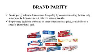 BRAND PARITY
 Brand parity refers to less concern for quality by consumers as they believe only
minor quality differences exist between various brands.
 the purchase decisions are based on other criteria such as price, availability or a
specific promotional deal.
 