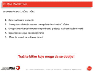 CILJANI MARKETING
SEGMENTACIJA: KLJUČNE TAČKE
1. Osnova efikasne strategije
2. Omogućava alokaciju resursa tamo gde će imati najveći efekat
3. Omogućava sticanje konkurentne prednosti, građenja lojalnosti i zaštite marži
4. Neophodna osnova za pozicioniranje
5. Mora da se radi na redovnoj osnovi

* MCB * Obuka i Trening Menadžera * 011 3047 126 * 063 8500 991 * mcb@eunet.yu * www.mcb.co.yu *

119

 