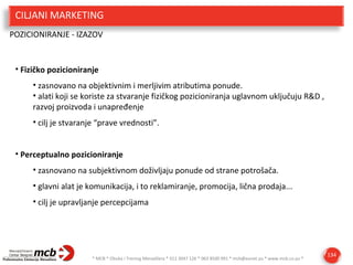 CILJANI MARKETING
POZICIONIRANJE - IZAZOV

• Fizičko pozicioniranje
• zasnovano na objektivnim i merljivim atributima ponude.
• alati koji se koriste za stvaranje fizičkog pozicioniranja uglavnom uključuju R&D ,
razvoj proizvoda i unapređenje
• cilj je stvaranje “prave vrednosti”.
• Perceptualno pozicioniranje
• zasnovano na subjektivnom doživljaju ponude od strane potrošača.
• glavni alat je komunikacija, i to reklamiranje, promocija, lična prodaja...
• cilj je upravljanje percepcijama

* MCB * Obuka i Trening Menadžera * 011 3047 126 * 063 8500 991 * mcb@eunet.yu * www.mcb.co.yu *

134

 
