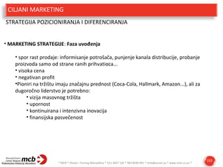 CILJANI MARKETING
STRATEGIJA POZICIONIRANJA I DIFERENCIRANJA
• MARKETING STRATEGIJE: Faza uvođenja
• spor rast prodaje: informisanje potrošača, punjenje kanala distribucije, probanje
proizvoda samo od strane ranih prihvatioca...
• visoka cena
• negativan profit
•Pioniri na tržištu imaju značajnu prednost (Coca-Cola, Hallmark, Amazon...), ali za
dugoročno liderstvo je potrebno:
• vizija masovnog tržišta
• upornost
• kontinuirana i intenzivna inovacija
• finansijska posvečenost

* MCB * Obuka i Trening Menadžera * 011 3047 126 * 063 8500 991 * mcb@eunet.yu * www.mcb.co.yu *

155

 
