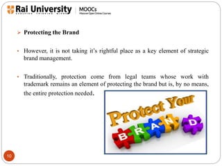 10 
 Protecting the Brand 
• However, it is not taking it’s rightful place as a key element of strategic 
brand management. 
• Traditionally, protection come from legal teams whose work with 
trademark remains an element of protecting the brand but is, by no means, 
the entire protection needed. 
 