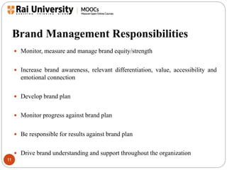 Brand Management Responsibilities 
11 
 Monitor, measure and manage brand equity/strength 
 Increase brand awareness, relevant differentiation, value, accessibility and 
emotional connection 
 Develop brand plan 
 Monitor progress against brand plan 
 Be responsible for results against brand plan 
 Drive brand understanding and support throughout the organization 
 