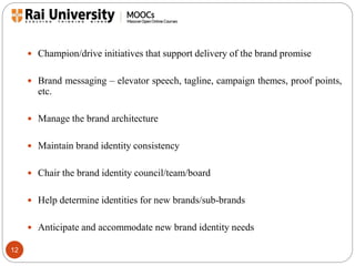 12 
 Champion/drive initiatives that support delivery of the brand promise 
 Brand messaging – elevator speech, tagline, campaign themes, proof points, 
etc. 
 Manage the brand architecture 
 Maintain brand identity consistency 
 Chair the brand identity council/team/board 
 Help determine identities for new brands/sub-brands 
 Anticipate and accommodate new brand identity needs 
 