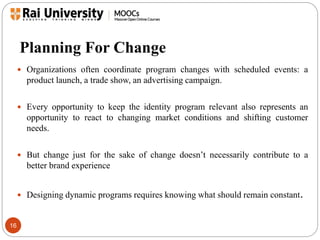Planning For Change 
16 
 Organizations often coordinate program changes with scheduled events: a 
product launch, a trade show, an advertising campaign. 
 Every opportunity to keep the identity program relevant also represents an 
opportunity to react to changing market conditions and shifting customer 
needs. 
 But change just for the sake of change doesn’t necessarily contribute to a 
better brand experience 
 Designing dynamic programs requires knowing what should remain constant. 
 