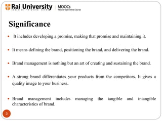 Significance 
 It includes developing a promise, making that promise and maintaining it. 
 It means defining the brand, positioning the brand, and delivering the brand. 
 Brand management is nothing but an art of creating and sustaining the brand. 
 A strong brand differentiates your products from the competitors. It gives a 
3 
quality image to your business. 
 Brand management includes managing the tangible and intangible 
characteristics of brand. 
 