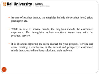4 
 In case of product brands, the tangibles include the product itself, price, 
packaging, etc. 
 While in case of service brands, the tangibles include the customers’ 
experience. The intangibles include emotional connections with the 
product / service. 
 it is all about capturing the niche market for your product / service and 
about creating a confidence in the current and prospective customers’ 
minds that you are the unique solution to their problem. 
 