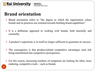Brand orientation 
6 
 Brand orientation refers to "the degree to which the organization values 
brands and its practices are oriented towards building brand capabilities” 
 It is a deliberate approach to working with brands, both internally and 
externally. 
 A product’s superiority is in itself no longer sufficient to guarantee its success. 
 The consequence is that product-related competitive advantages soon risk 
being transformed into competitive prerequisites. 
 For this reason, increasing numbers of companies are looking for other, more 
enduring, competitive tools – such as brands. 
 