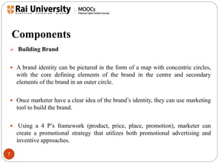 Components 
 Building Brand 
 A brand identity can be pictured in the form of a map with concentric circles, 
7 
with the core defining elements of the brand in the centre and secondary 
elements of the brand in an outer circle. 
 Once marketer have a clear idea of the brand’s identity, they can use marketing 
tool to build the brand. 
 Using a 4 P’s framework (product, price, place, promotion), marketer can 
create a promotional strategy that utilizes both promotional advertising and 
inventive approaches. 
 