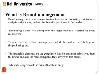 What is Brand management 
2 
 Brand management is a communication function in marketing that includes 
analysis and planning on how that brand is positioned in the market. 
 Developing a good relationship with the target market is essential for brand 
management. 
 Tangible elements of brand management include the product itself; look, price, 
the packaging, etc. 
 The intangible elements are the experience that the consumer takes away from 
the brand, and also the relationship that they have with that brand. 
 A brand manager would oversee all of these things. 
 
