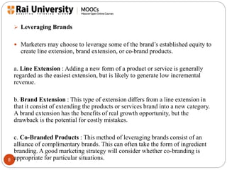 8 
 Leveraging Brands 
 Marketers may choose to leverage some of the brand’s established equity to 
create line extension, brand extension, or co-brand products. 
a. Line Extension : Adding a new form of a product or service is generally 
regarded as the easiest extension, but is likely to generate low incremental 
revenue. 
b. Brand Extension : This type of extension differs from a line extension in 
that it consist of extending the products or services brand into a new category. 
A brand extension has the benefits of real growth opportunity, but the 
drawback is the potential for costly mistakes. 
c. Co-Branded Products : This method of leveraging brands consist of an 
alliance of complimentary brands. This can often take the form of ingredient 
branding. A good marketing strategy will consider whether co-branding is 
appropriate for particular situations. 
 