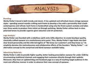 ANALYSIS
Branding:
Warby Parker’s brand is both trendy and classic. It has updated and refreshed classic vintage eyewear
styles - spending several months crafting each frame to develop a line with a personality that is both
contemporary and refined. Each frame is handcrafted using only the finest custom acetates and takes
over three weeks to produce from initial cut through polishing. Warby Parker utilizes best-in-class
polarized lenses to provide superior glare reduction and UV protection.

Logo Analysis:
Warby Parker was founded with a rebellious spirit and a lofty objective: to create boutique-quality,
classically crafted eyewear at a revolutionary price point. Thus, Warby Parker’s logo feeds into their
clear brand personality and the inferred tagline of “We know our customer’s and they know us.” Its
simplicity denotes the meticulousness and collaborative efforts of the founders “Warby Parker” – an
alternative concept to the overpriced and bland eyewear available today.

Advertising Materials:
Warby Parker is able to provide higher-quality, better looking prescription eyewear for under $100 by
circumventing traditional channels and engaging their customers directly through their website.
Moreover, they have an updated blog and Facebook page as a way of reaching target audience in the
most cost-effective manner in order to advance their new concept of eyewear.
 