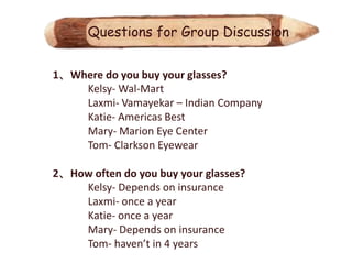 Questions for Group Discussion


1、Where do you buy your glasses?
    Kelsy- Wal-Mart
    Laxmi- Vamayekar – Indian Company
    Katie- Americas Best
    Mary- Marion Eye Center
    Tom- Clarkson Eyewear

2、How often do you buy your glasses?
    Kelsy- Depends on insurance
    Laxmi- once a year
    Katie- once a year
    Mary- Depends on insurance
    Tom- haven’t in 4 years
 