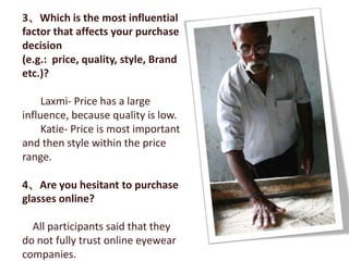 3、Which is the most influential
factor that affects your purchase
decision
(e.g.: price, quality, style, Brand
etc.)?

     Laxmi- Price has a large
influence, because quality is low.
     Katie- Price is most important
and then style within the price
range.

4、Are you hesitant to purchase
glasses online?

  All participants said that they
do not fully trust online eyewear
companies.
 