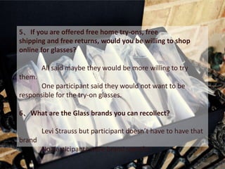 5、If you are offered free home try-ons, free
shipping and free returns, would you be willing to shop
online for glasses?

        All said maybe they would be more willing to try
them.
       One participant said they would not want to be
responsible for the try-on glasses.

6、What are the Glass brands you can recollect?

        Levi Strauss but participant doesn’t have to have that
brand
        No participants were brand specific
 