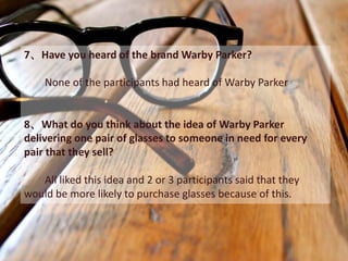 7、Have you heard of the brand Warby Parker?

    None of the participants had heard of Warby Parker


8、What do you think about the idea of Warby Parker
delivering one pair of glasses to someone in need for every
pair that they sell?

   All liked this idea and 2 or 3 participants said that they
would be more likely to purchase glasses because of this.
 