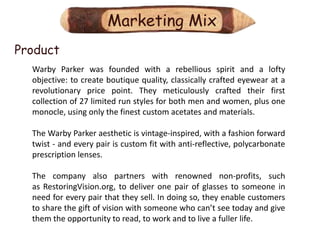 Marketing Mix
Product
  Warby Parker was founded with a rebellious spirit and a lofty
  objective: to create boutique quality, classically crafted eyewear at a
  revolutionary price point. They meticulously crafted their first
  collection of 27 limited run styles for both men and women, plus one
  monocle, using only the finest custom acetates and materials.

  The Warby Parker aesthetic is vintage-inspired, with a fashion forward
  twist - and every pair is custom fit with anti-reflective, polycarbonate
  prescription lenses.

  The company also partners with renowned non-profits, such
  as RestoringVision.org, to deliver one pair of glasses to someone in
  need for every pair that they sell. In doing so, they enable customers
  to share the gift of vision with someone who can’t see today and give
  them the opportunity to read, to work and to live a fuller life.
 