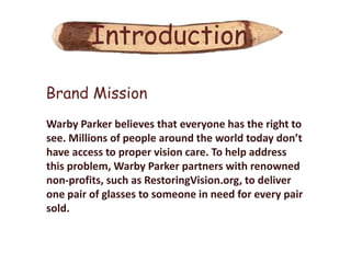 Introduction

Brand Mission
Warby Parker believes that everyone has the right to
see. Millions of people around the world today don’t
have access to proper vision care. To help address
this problem, Warby Parker partners with renowned
non-profits, such as RestoringVision.org, to deliver
one pair of glasses to someone in need for every pair
sold.
 
