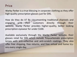 Price
Warby Parker is a true blessing in corporate clothing as they offer
high quality prescription glasses just for $95.

How do they do it? By circumventing traditional channels and
engaging with their customers directly through their
website, Warby Parker provides higher-quality, better looking
prescription eyewear for under $100.

Available exclusively through the Warby Parker website, their
glasses retail for $95 which include Polycarbonate prescription
lenses with anti-reflective and anti-scratch coatings. They also
offer free shipping, free returns, and free virtual and home try-
ons every single day.
 