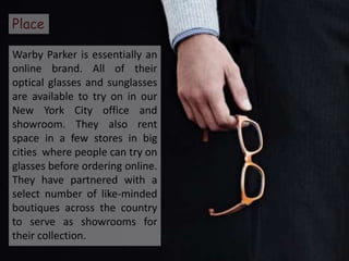 Place

Warby Parker is essentially an
online brand. All of their
optical glasses and sunglasses
are available to try on in our
New York City office and
showroom. They also rent
space in a few stores in big
cities where people can try on
glasses before ordering online.
They have partnered with a
select number of like-minded
boutiques across the country
to serve as showrooms for
their collection.
 