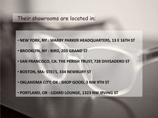 Their showrooms are located in:



• NEW YORK, NY : WARBY PARKER HEADQUARTERS, 13 E 16TH ST

• BROOKLYN, NY : BIRD, 203 GRAND ST

• SAN FRANCISCO, CA: THE PERISH TRUST, 728 DIVISADERO ST

• BOSTON, MA: STEL’S, 334 NEWBURY ST

• OKLAHOMA CITY, OK : SHOP GOOD, 3 NW 9TH ST

• PORTLAND, OR : LIZARD LOUNGE, 1323 NW IRVING ST
 