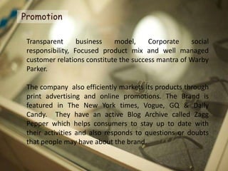 Promotion

 Transparent      business   model,     Corporate    social
 responsibility, Focused product mix and well managed
 customer relations constitute the success mantra of Warby
 Parker.

 The company also efficiently markets its products through
 print advertising and online promotions. The Brand is
 featured in The New York times, Vogue, GQ & Daily
 Candy. They have an active Blog Archive called Zagg
 Pepper which helps consumers to stay up to date with
 their activities and also responds to questions or doubts
 that people may have about the brand.
 