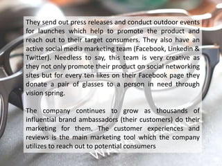 They send out press releases and conduct outdoor events
for launches which help to promote the product and
reach out to their target consumers. They also have an
active social media marketing team (Facebook, Linkedin &
Twitter). Needless to say, this team is very creative as
they not only promote their product on social networking
sites but for every ten likes on their Facebook page they
donate a pair of glasses to a person in need through
vision spring.

The company continues to grow as thousands of
influential brand ambassadors (their customers) do their
marketing for them. The customer experiences and
reviews is the main marketing tool which the company
utilizes to reach out to potential consumers
 