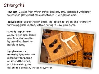 Strengths
 -low cost- Glasses from Warby Parker cost only $95, compared with other
 prescription glasses that can cost between $150-$300 or more.

 -convenience- Warby Parker offers the option to try-on and ultimately
 purchasing glasses online, without having to leave your home.

 -socially responsible-
 Warby Parker cares about
  people, and proves this
  by providing glasses to
  people in need.

 -eyeglasses are a
  necessity-Eyeglasses are
  a necessity for people
  all around the world,
 which is a really great
  benefit to a company that sells eyewear.
 