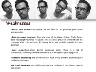 Weaknesses
  -distrust with online-Many people are still hesitant to purchase prescription
  glasses online.

  -does not accept insurance- Since the price of the glasses is low, Warby Parker
  does not accept insurance. However, some insurance providers will reimburse the
  customer after the purchase. So, Warby Parker will provide a receipt for your
  purchase.

  -many competitors-When buying eyeglasses online there is a lot of
  competition, and many different websites to purchase prescription eyeglasses.

  Ineffective advertising: the brand does not have a very effective advertising and
  marketing campaign

  low brand awareness: the visibility and reach of the brand is much lesser than its
  competitors
 