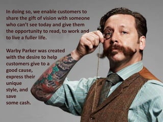 In doing so, we enable customers to
share the gift of vision with someone
who can’t see today and give them
the opportunity to read, to work and
to live a fuller life.

Warby Parker was created
with the desire to help
customers give to a
good cause,
express their
unique
style, and
save
some cash.
 