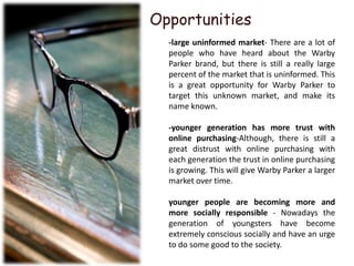 Opportunities
  -large uninformed market- There are a lot of
  people who have heard about the Warby
  Parker brand, but there is still a really large
  percent of the market that is uninformed. This
  is a great opportunity for Warby Parker to
  target this unknown market, and make its
  name known.

  -younger generation has more trust with
  online purchasing-Although, there is still a
  great distrust with online purchasing with
  each generation the trust in online purchasing
  is growing. This will give Warby Parker a larger
  market over time.

  younger people are becoming more and
  more socially responsible - Nowadays the
  generation of youngsters have become
  extremely conscious socially and have an urge
  to do some good to the society.
 